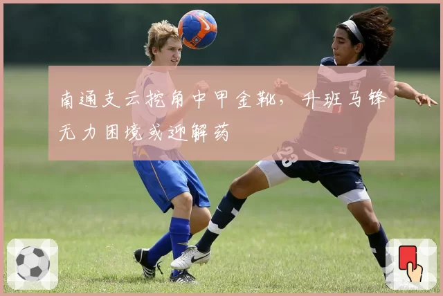 南通支云挖角中甲金靴，升班马锋无力困境或迎解药