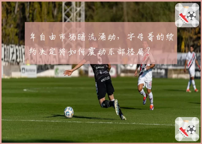 年自由市场暗流涌动，字母哥的续约决定将如何震动东部格局？