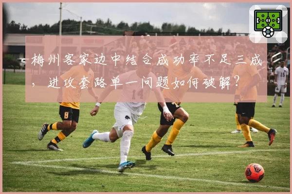 梅州客家边中结合成功率不足三成，进攻套路单一问题如何破解？