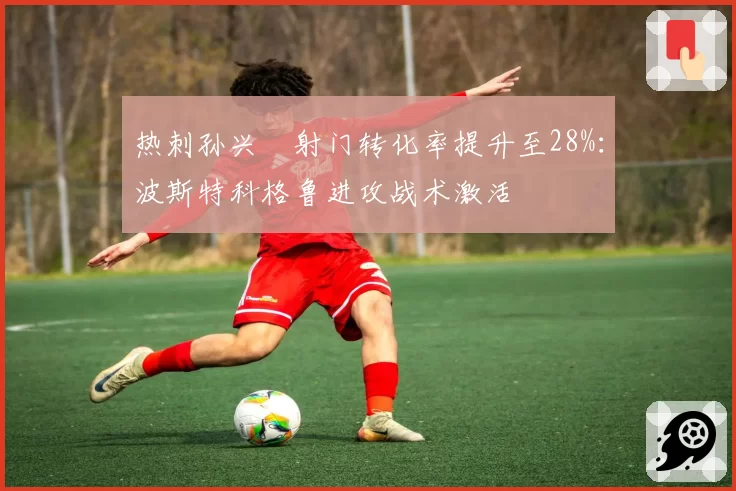 热刺孙兴慜射门转化率提升至28%：波斯特科格鲁进攻战术激活