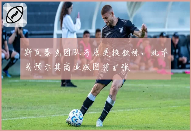 斯瓦泰克团队考虑更换教练，此举或预示其商业版图将扩张