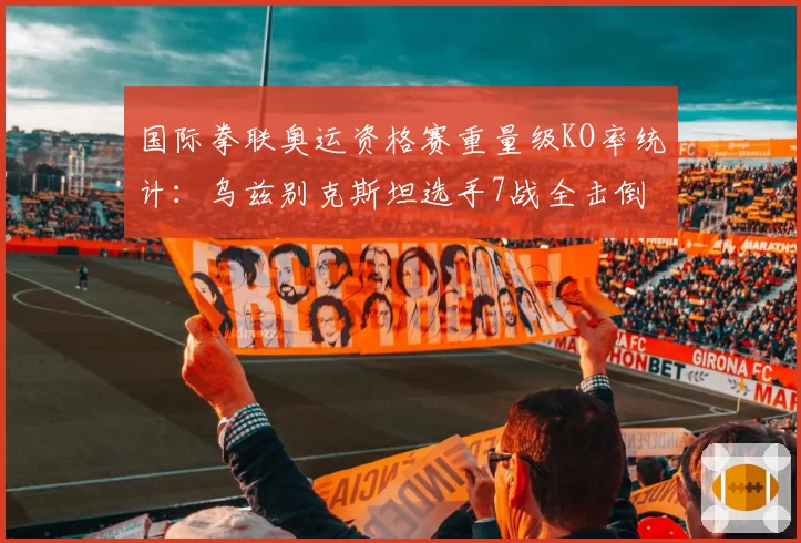 国际拳联奥运资格赛重量级KO率统计:乌兹别克斯坦选手7战全击倒