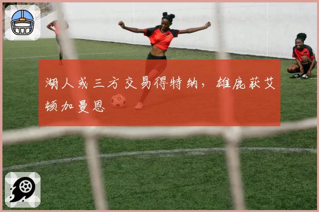 湖人或三方交易得特纳,雄鹿获艾顿加曼恩