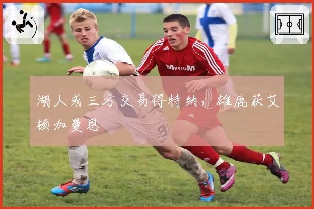 湖人或三方交易得特纳,雄鹿获艾顿加曼恩