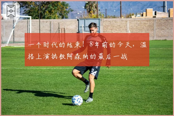 一个时代的结束！8年前的今天，温格上演执教阿森纳的最后一战