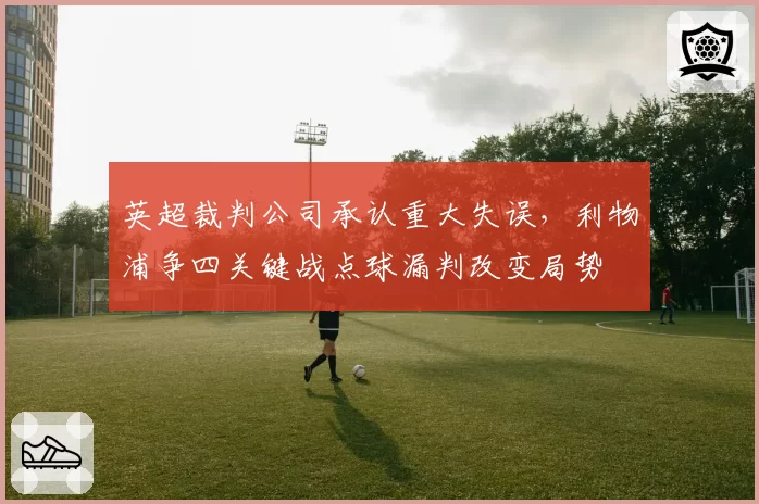 英超裁判公司承认重大失误，利物浦争四关键战点球漏判改变局势