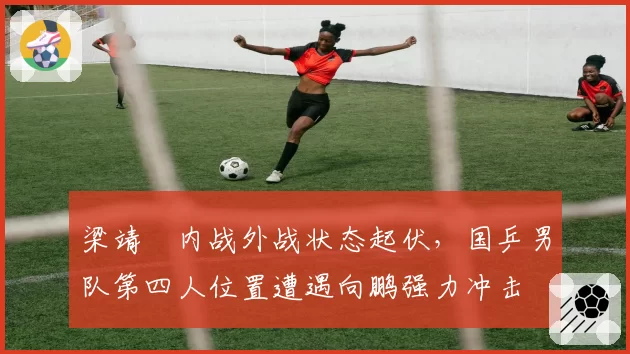 梁靖崑内战外战状态起伏，国乒男队第四人位置遭遇向鹏强力冲击