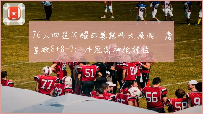 76人四星闪耀却暴露两大漏洞！詹皇砍8+8+7：冲冠需神枪辅佐